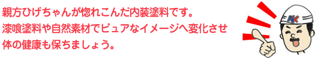 親方ひげちゃんが惚れこんだ内装塗料です。漆喰塗料や自然素材でピュアなイメージへ変化させ体の健康も保ちましょう。