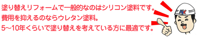 塗り替えリフォームで一般的なのはシリコン塗料です。費用を抑えるのならウレタン塗料。5～10年くらいで塗り替えを考えている方に最適です。