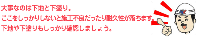 大事なのは下地と下塗り。ここをしっかりしないと施工不良だったり耐久性が落ちます。下地や下塗りもしっかり確認しましょう。